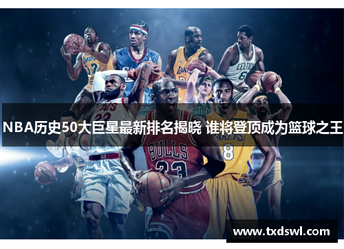 NBA历史50大巨星最新排名揭晓 谁将登顶成为篮球之王